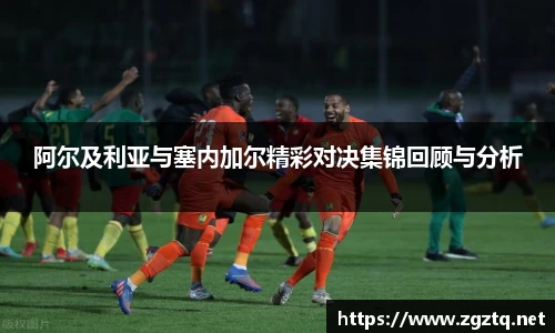 阿尔及利亚与塞内加尔精彩对决集锦回顾与分析